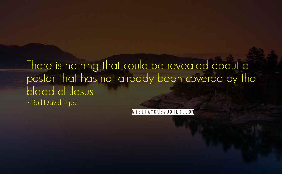 Paul David Tripp Quotes: There is nothing that could be revealed about a pastor that has not already been covered by the blood of Jesus