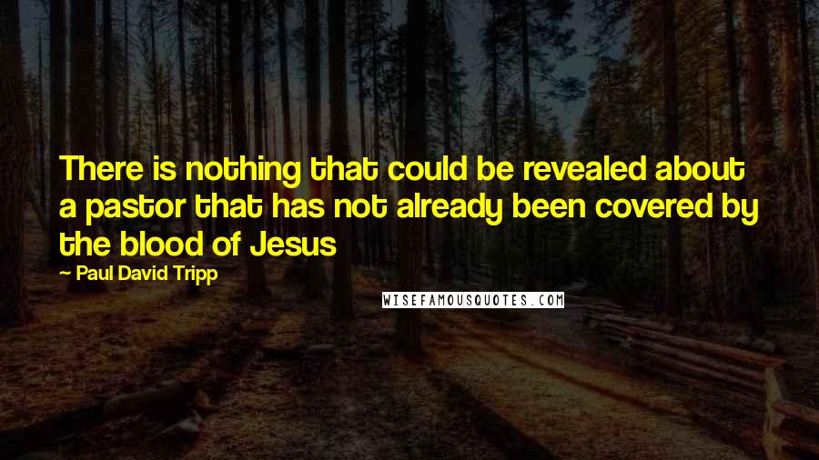 Paul David Tripp Quotes: There is nothing that could be revealed about a pastor that has not already been covered by the blood of Jesus