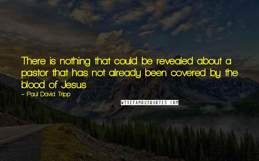 Paul David Tripp Quotes: There is nothing that could be revealed about a pastor that has not already been covered by the blood of Jesus