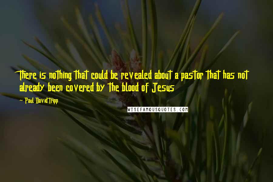 Paul David Tripp Quotes: There is nothing that could be revealed about a pastor that has not already been covered by the blood of Jesus