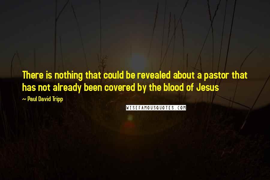 Paul David Tripp Quotes: There is nothing that could be revealed about a pastor that has not already been covered by the blood of Jesus