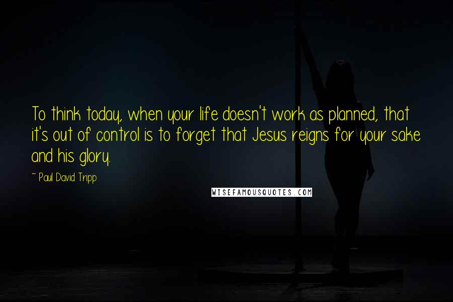 Paul David Tripp Quotes: To think today, when your life doesn't work as planned, that it's out of control is to forget that Jesus reigns for your sake and his glory.