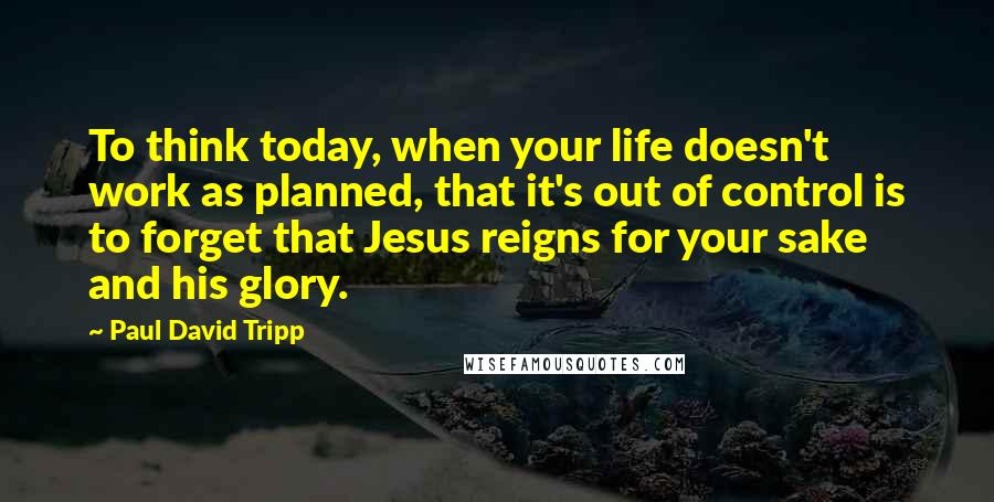 Paul David Tripp Quotes: To think today, when your life doesn't work as planned, that it's out of control is to forget that Jesus reigns for your sake and his glory.