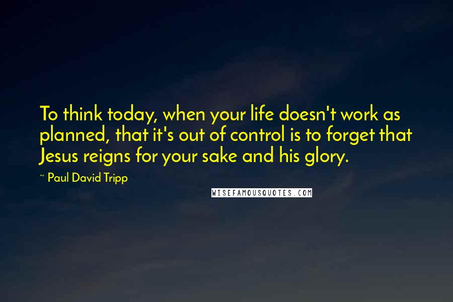 Paul David Tripp Quotes: To think today, when your life doesn't work as planned, that it's out of control is to forget that Jesus reigns for your sake and his glory.