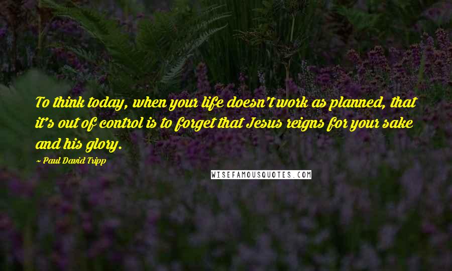 Paul David Tripp Quotes: To think today, when your life doesn't work as planned, that it's out of control is to forget that Jesus reigns for your sake and his glory.