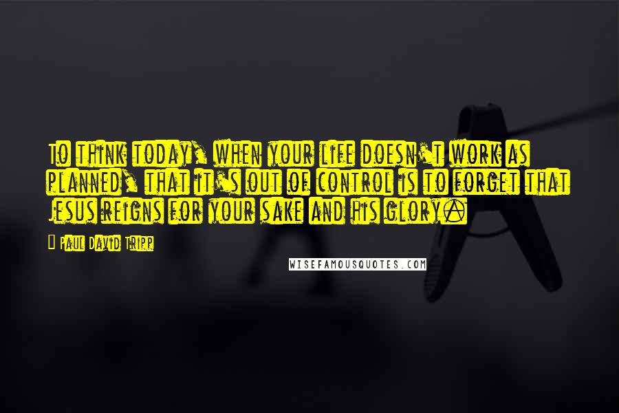 Paul David Tripp Quotes: To think today, when your life doesn't work as planned, that it's out of control is to forget that Jesus reigns for your sake and his glory.