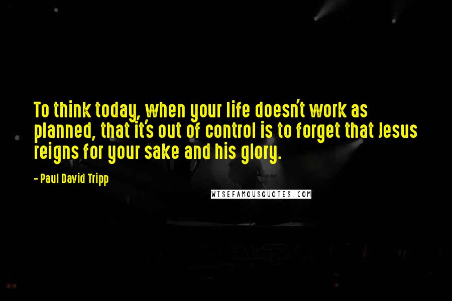 Paul David Tripp Quotes: To think today, when your life doesn't work as planned, that it's out of control is to forget that Jesus reigns for your sake and his glory.