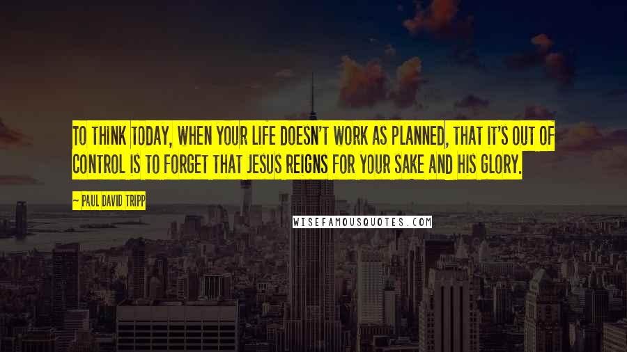 Paul David Tripp Quotes: To think today, when your life doesn't work as planned, that it's out of control is to forget that Jesus reigns for your sake and his glory.