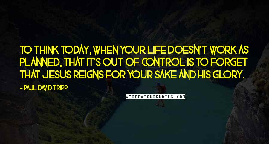 Paul David Tripp Quotes: To think today, when your life doesn't work as planned, that it's out of control is to forget that Jesus reigns for your sake and his glory.