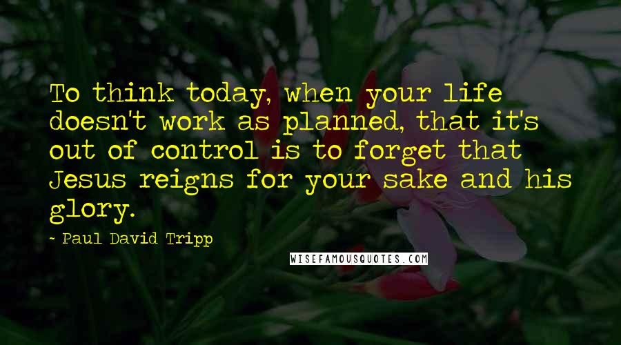 Paul David Tripp Quotes: To think today, when your life doesn't work as planned, that it's out of control is to forget that Jesus reigns for your sake and his glory.