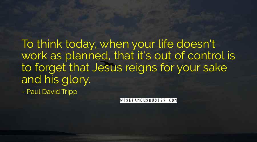 Paul David Tripp Quotes: To think today, when your life doesn't work as planned, that it's out of control is to forget that Jesus reigns for your sake and his glory.