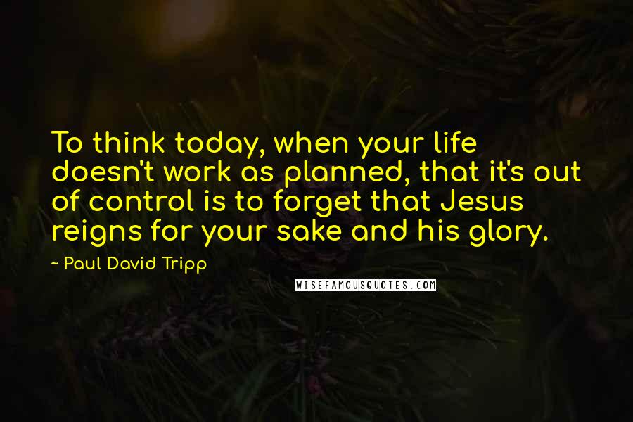 Paul David Tripp Quotes: To think today, when your life doesn't work as planned, that it's out of control is to forget that Jesus reigns for your sake and his glory.