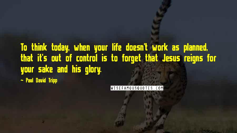 Paul David Tripp Quotes: To think today, when your life doesn't work as planned, that it's out of control is to forget that Jesus reigns for your sake and his glory.