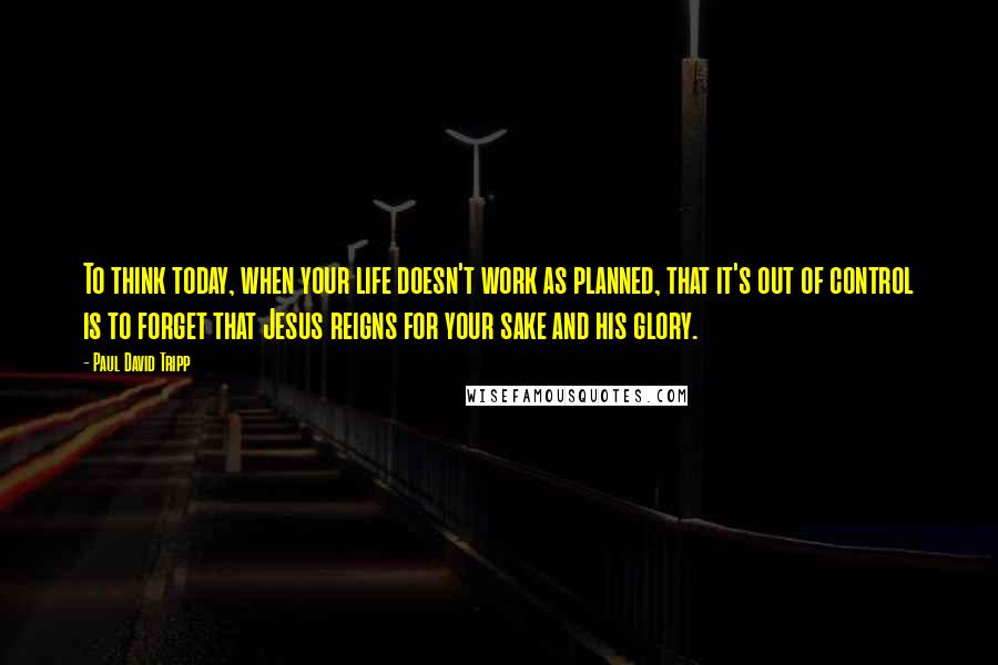 Paul David Tripp Quotes: To think today, when your life doesn't work as planned, that it's out of control is to forget that Jesus reigns for your sake and his glory.