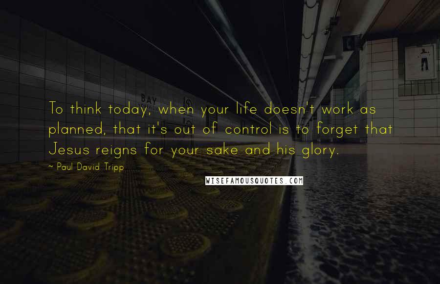 Paul David Tripp Quotes: To think today, when your life doesn't work as planned, that it's out of control is to forget that Jesus reigns for your sake and his glory.