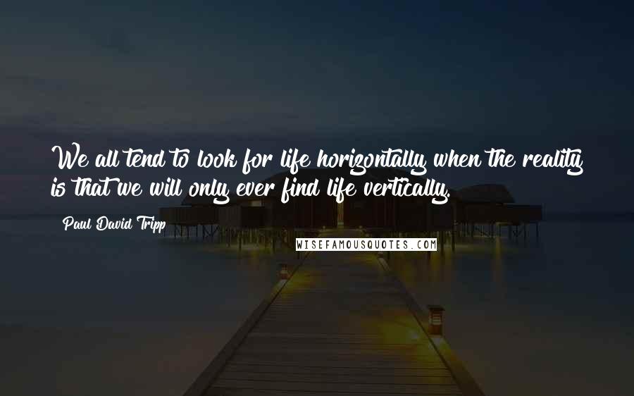 Paul David Tripp Quotes: We all tend to look for life horizontally when the reality is that we will only ever find life vertically.