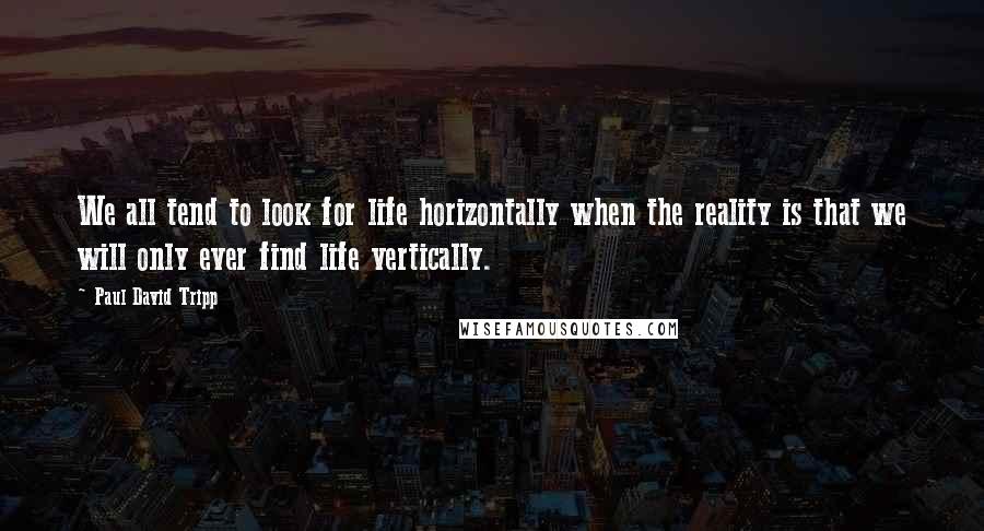 Paul David Tripp Quotes: We all tend to look for life horizontally when the reality is that we will only ever find life vertically.
