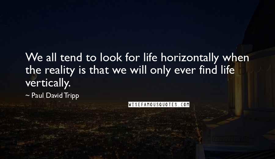 Paul David Tripp Quotes: We all tend to look for life horizontally when the reality is that we will only ever find life vertically.