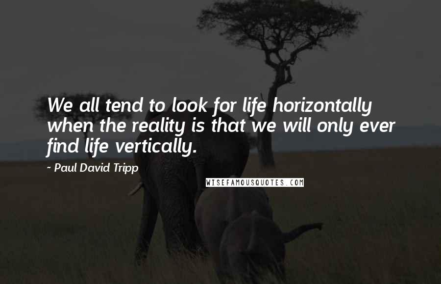 Paul David Tripp Quotes: We all tend to look for life horizontally when the reality is that we will only ever find life vertically.