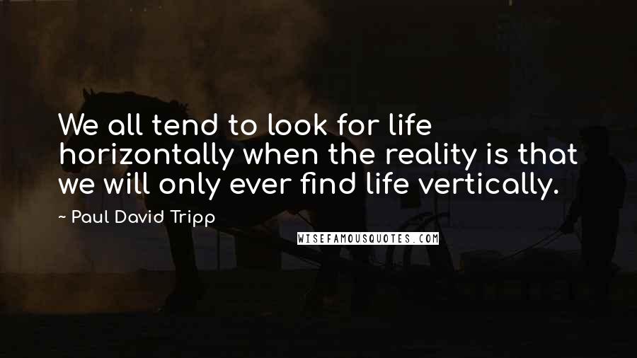 Paul David Tripp Quotes: We all tend to look for life horizontally when the reality is that we will only ever find life vertically.