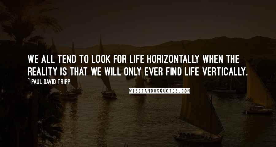 Paul David Tripp Quotes: We all tend to look for life horizontally when the reality is that we will only ever find life vertically.