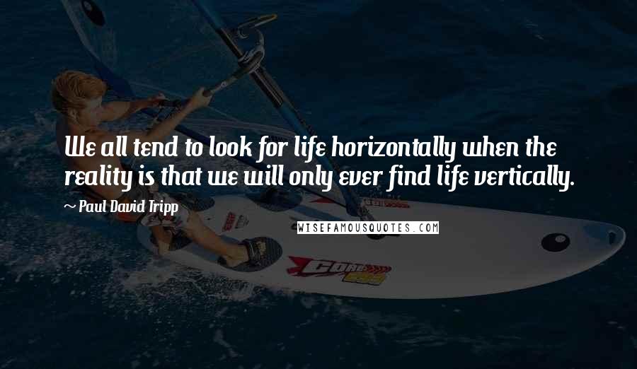 Paul David Tripp Quotes: We all tend to look for life horizontally when the reality is that we will only ever find life vertically.