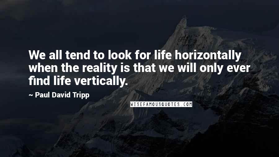 Paul David Tripp Quotes: We all tend to look for life horizontally when the reality is that we will only ever find life vertically.