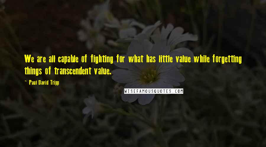 Paul David Tripp Quotes: We are all capable of fighting for what has little value while forgetting things of transcendent value.