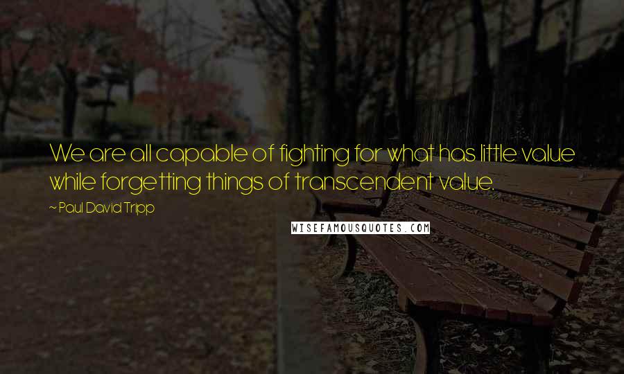 Paul David Tripp Quotes: We are all capable of fighting for what has little value while forgetting things of transcendent value.