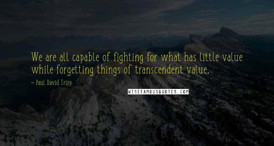 Paul David Tripp Quotes: We are all capable of fighting for what has little value while forgetting things of transcendent value.