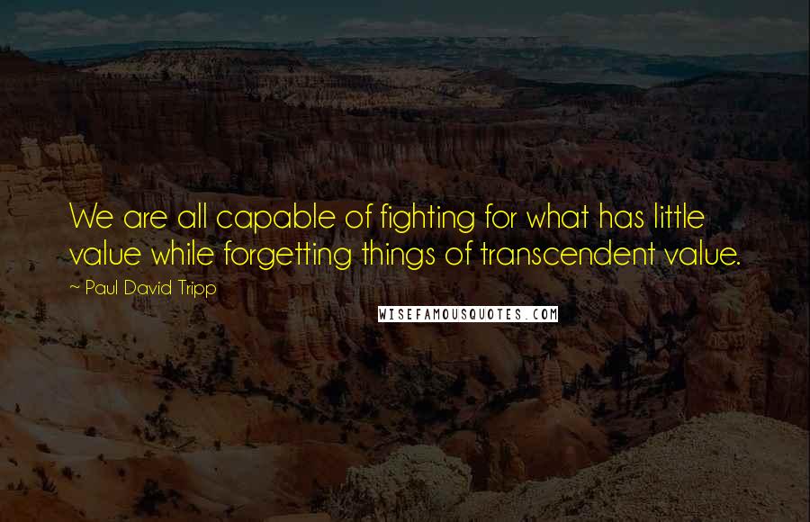 Paul David Tripp Quotes: We are all capable of fighting for what has little value while forgetting things of transcendent value.