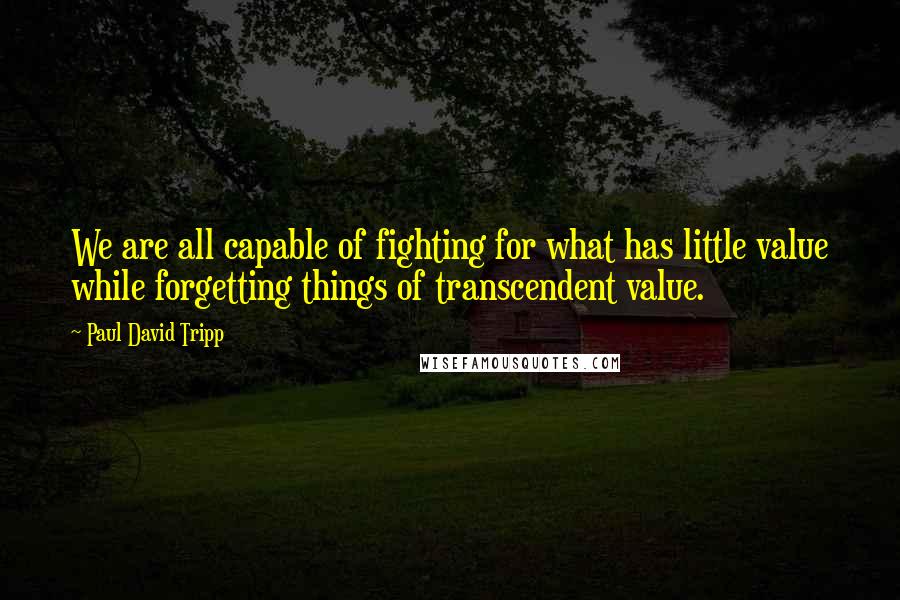 Paul David Tripp Quotes: We are all capable of fighting for what has little value while forgetting things of transcendent value.