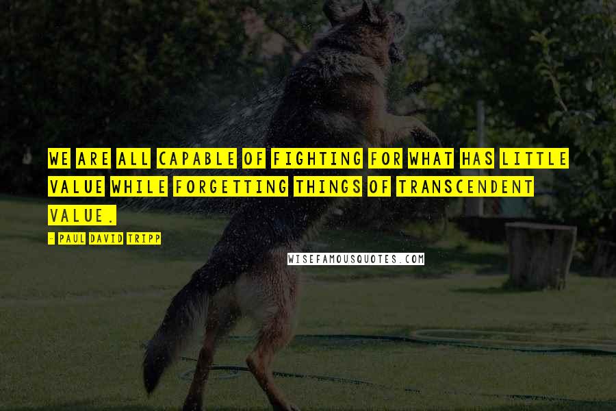 Paul David Tripp Quotes: We are all capable of fighting for what has little value while forgetting things of transcendent value.