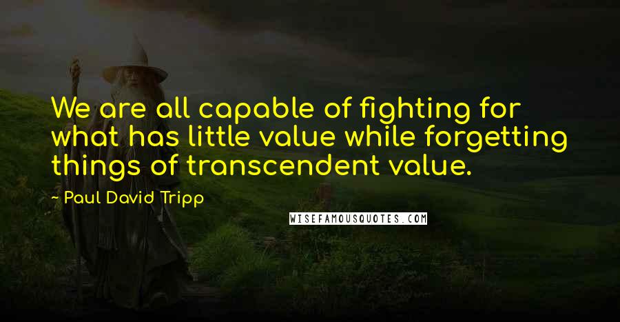 Paul David Tripp Quotes: We are all capable of fighting for what has little value while forgetting things of transcendent value.