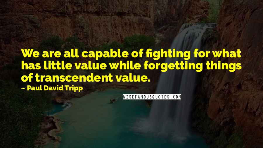 Paul David Tripp Quotes: We are all capable of fighting for what has little value while forgetting things of transcendent value.