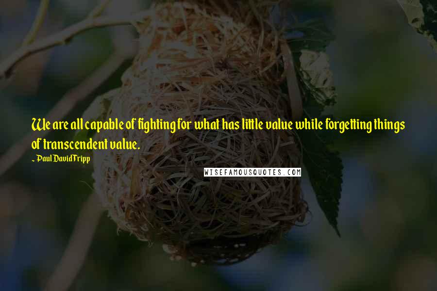 Paul David Tripp Quotes: We are all capable of fighting for what has little value while forgetting things of transcendent value.