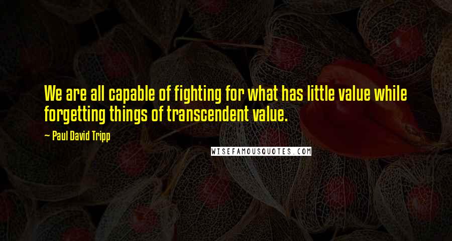 Paul David Tripp Quotes: We are all capable of fighting for what has little value while forgetting things of transcendent value.