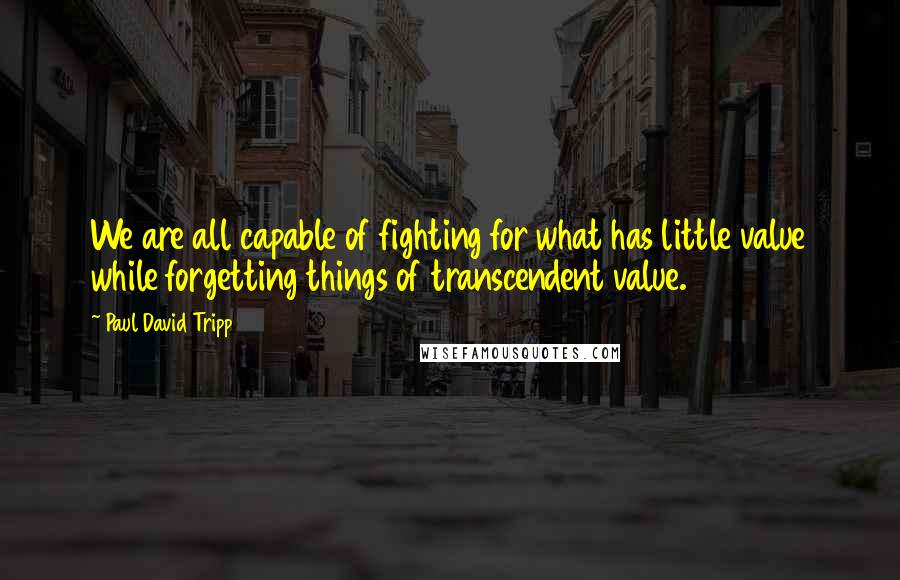 Paul David Tripp Quotes: We are all capable of fighting for what has little value while forgetting things of transcendent value.