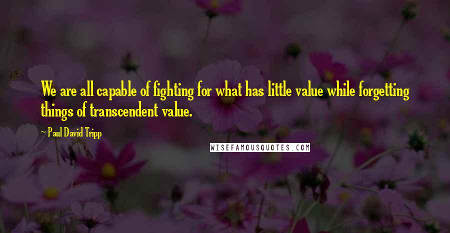 Paul David Tripp Quotes: We are all capable of fighting for what has little value while forgetting things of transcendent value.