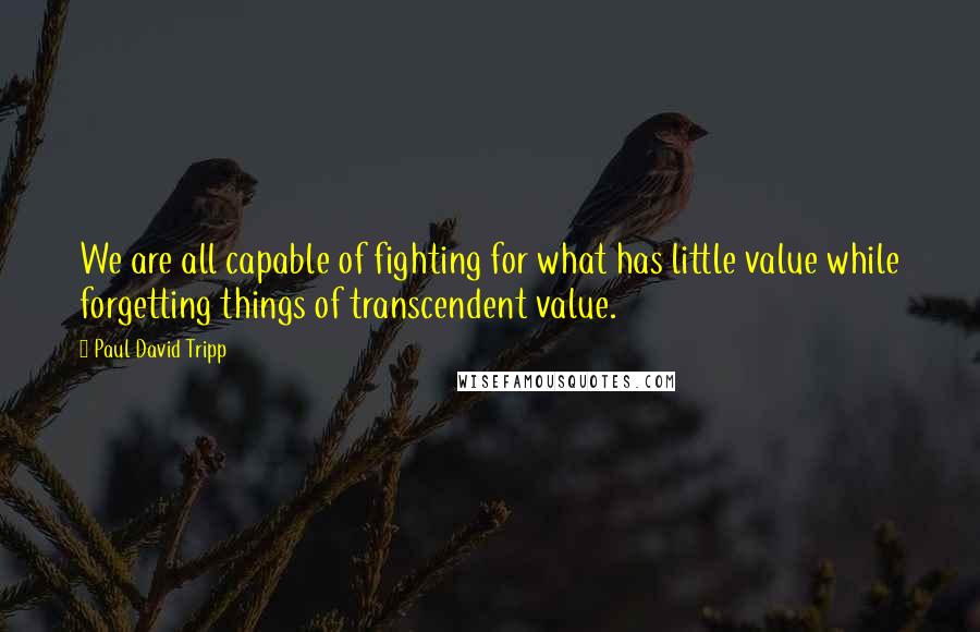 Paul David Tripp Quotes: We are all capable of fighting for what has little value while forgetting things of transcendent value.