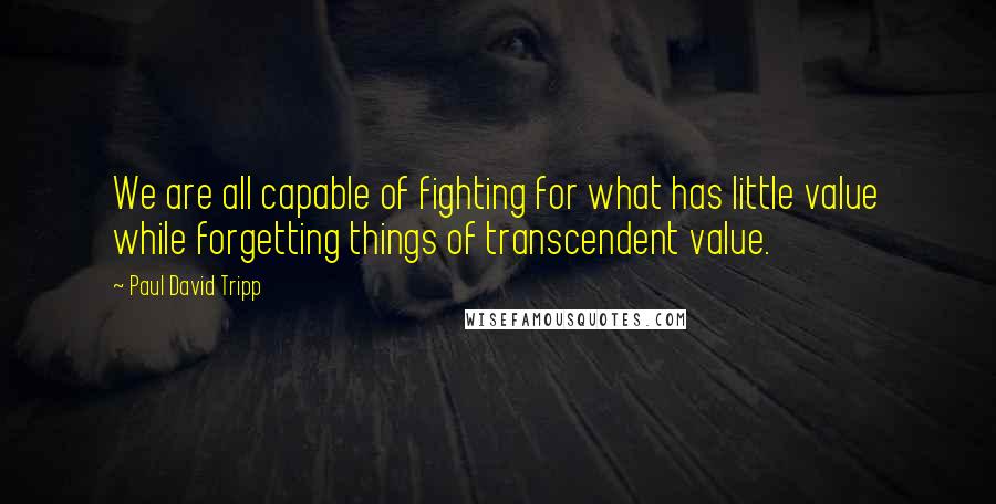 Paul David Tripp Quotes: We are all capable of fighting for what has little value while forgetting things of transcendent value.