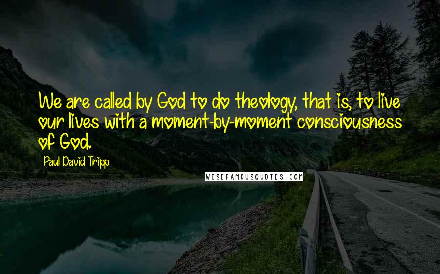 Paul David Tripp Quotes: We are called by God to do theology, that is, to live our lives with a moment-by-moment consciousness of God.