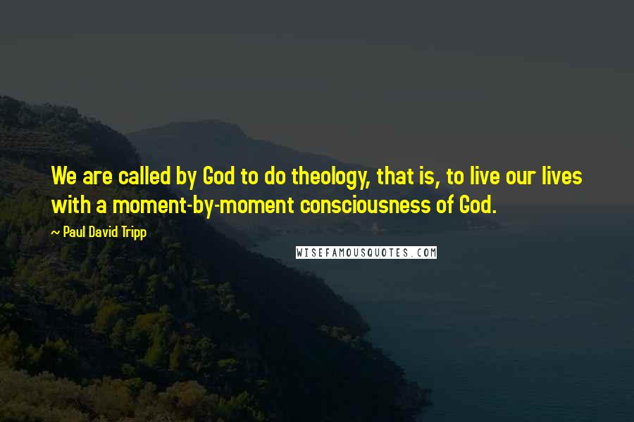 Paul David Tripp Quotes: We are called by God to do theology, that is, to live our lives with a moment-by-moment consciousness of God.