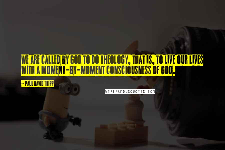 Paul David Tripp Quotes: We are called by God to do theology, that is, to live our lives with a moment-by-moment consciousness of God.