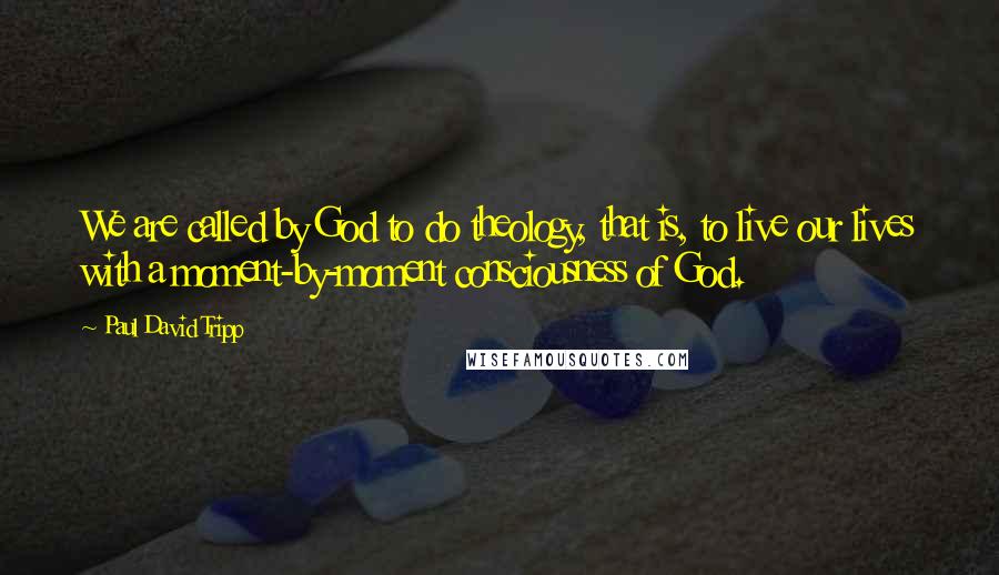 Paul David Tripp Quotes: We are called by God to do theology, that is, to live our lives with a moment-by-moment consciousness of God.