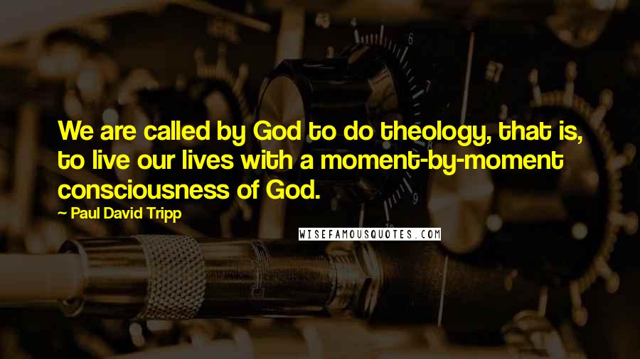 Paul David Tripp Quotes: We are called by God to do theology, that is, to live our lives with a moment-by-moment consciousness of God.
