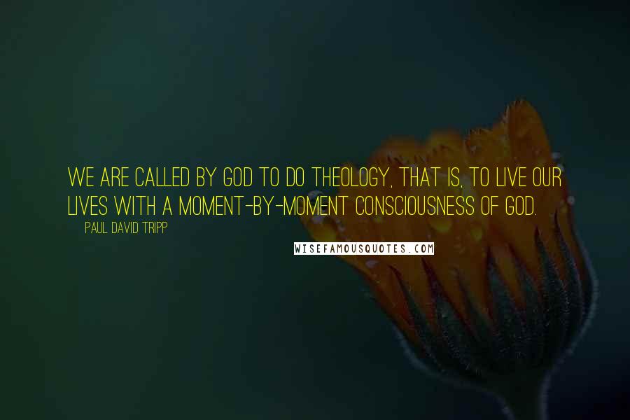 Paul David Tripp Quotes: We are called by God to do theology, that is, to live our lives with a moment-by-moment consciousness of God.