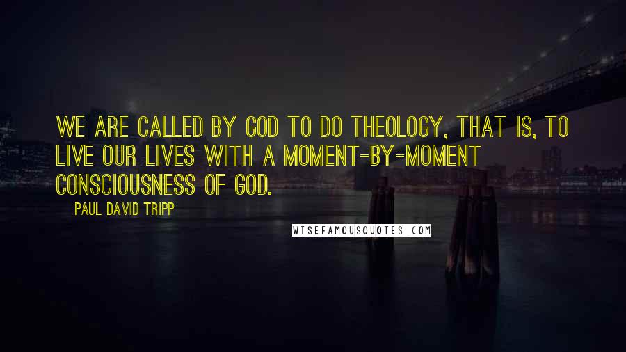 Paul David Tripp Quotes: We are called by God to do theology, that is, to live our lives with a moment-by-moment consciousness of God.