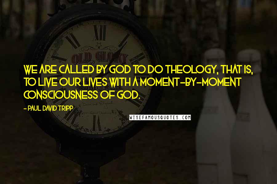 Paul David Tripp Quotes: We are called by God to do theology, that is, to live our lives with a moment-by-moment consciousness of God.