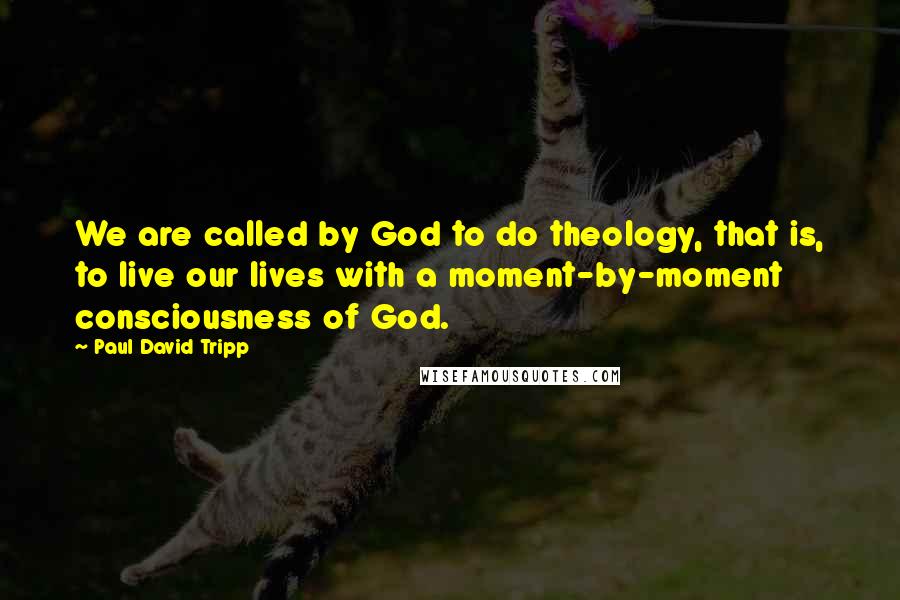 Paul David Tripp Quotes: We are called by God to do theology, that is, to live our lives with a moment-by-moment consciousness of God.